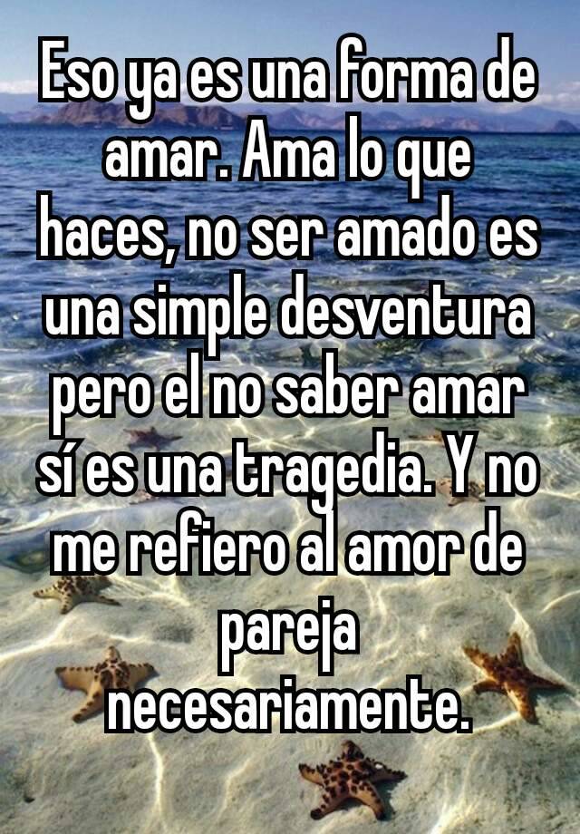 Eso Ya Es Una Forma De Amar Ama Lo Que Haces No Ser Amado Es Una Simple Desventura Pero El No Saber Amar Si Es Una Tragedia Y No Me Refiero Al