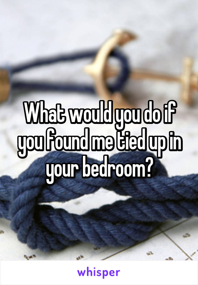 What Would You Do If You Found Me Tied Up In Your Bedroom