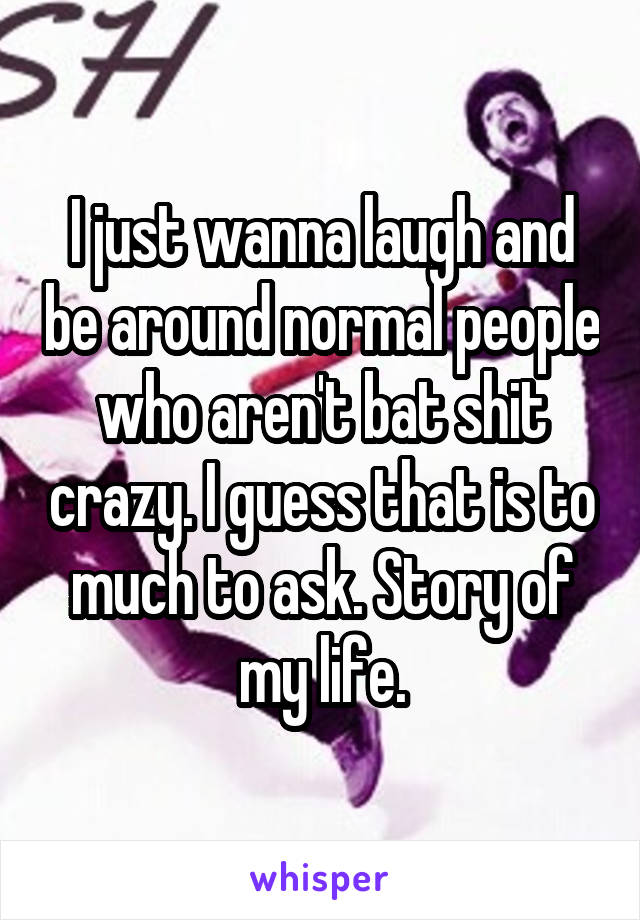 I Just Wanna Laugh And Be Around Normal People Who Aren T Bat Shit Crazy I