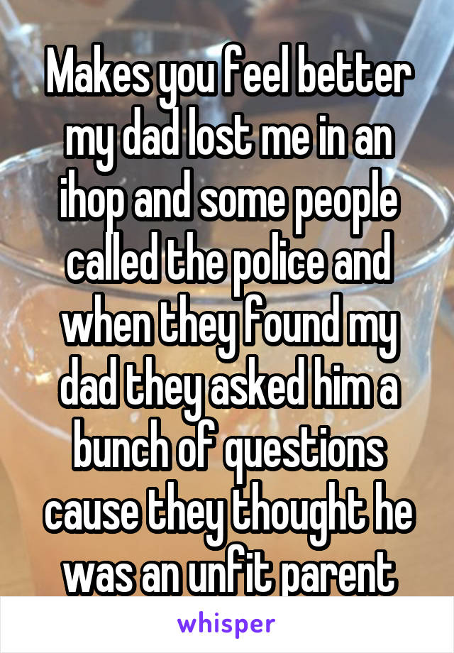 Makes you feel better my dad lost me in an ihop and some people called the police and when they found my dad they asked him a bunch of questions cause they thought he was an unfit parent