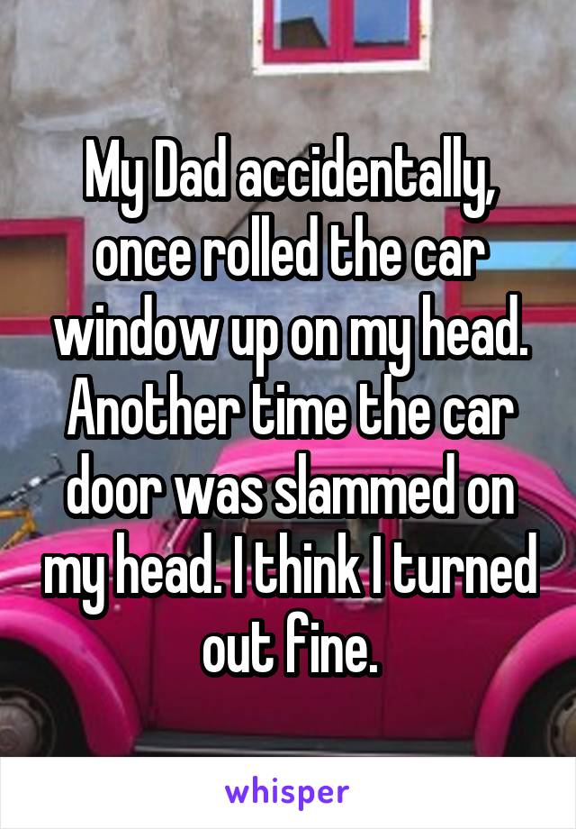 My Dad accidentally, once rolled the car window up on my head. Another time the car door was slammed on my head. I think I turned out fine.