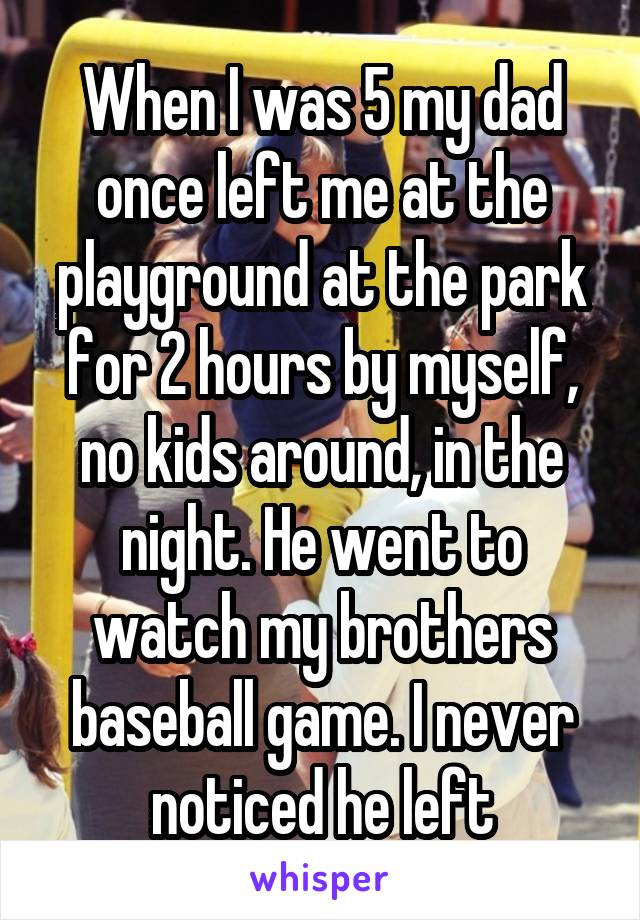 When I was 5 my dad once left me at the playground at the park for 2 hours by myself, no kids around, in the night. He went to watch my brothers baseball game. I never noticed he left