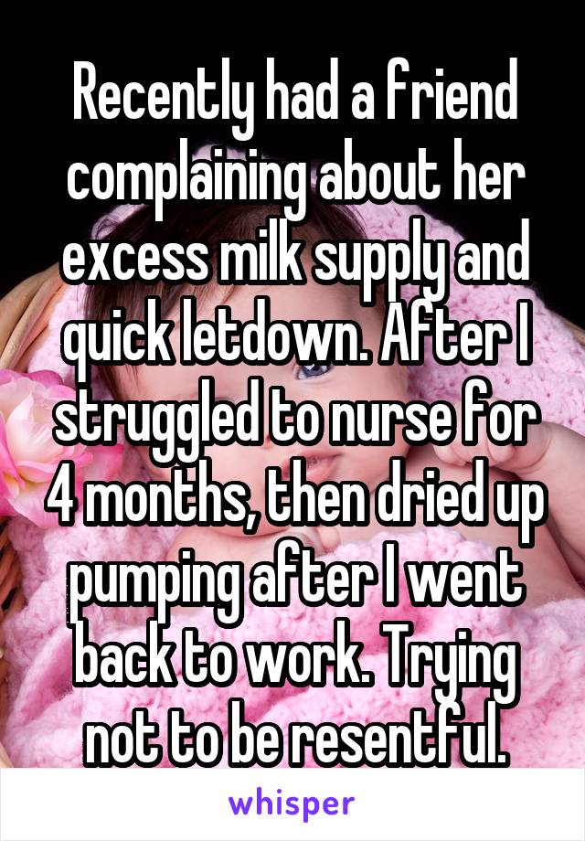 Recently had a friend complaining about her excess milk supply and quick letdown. After I struggled to nurse for 4 months, then dried up pumping after I went back to work. Trying not to be resentful.