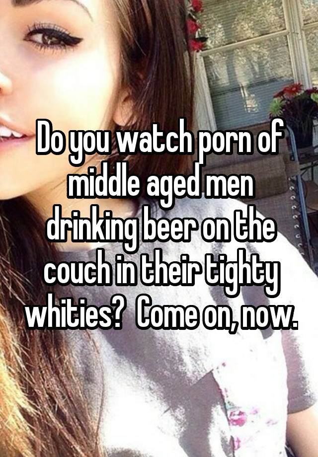 Porn Drinking Beer - Do you watch porn of middle aged men drinking beer on the ...