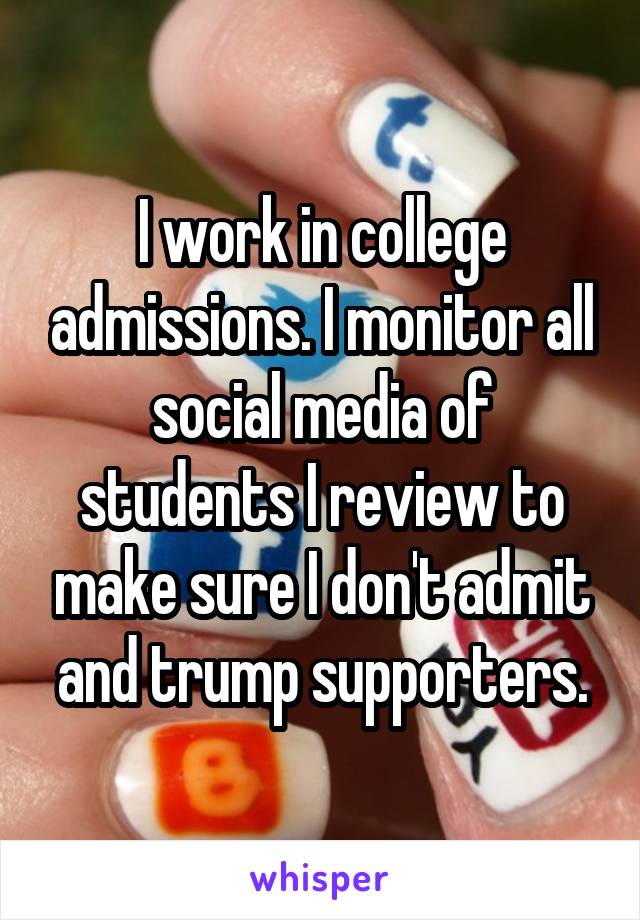 I work in college admissions. I monitor all social media of students I review to make sure I don't admit and trump supporters.