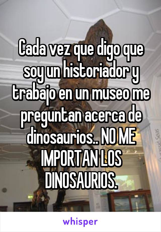 Cada vez que digo que soy un historiador y trabajo en un museo me preguntan acerca de dinosaurios.. NO ME IMPORTAN LOS DINOSAURIOS.