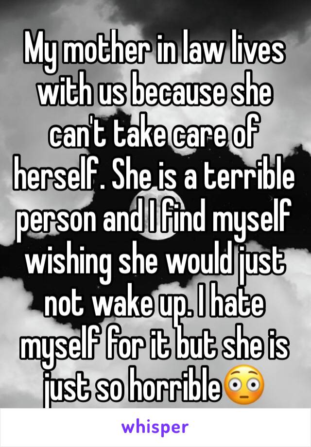 My mother in law lives with us because she can't take care of herself. She is a terrible person and I find myself wishing she would just not wake up. I hate myself for it but she is just so horrible😳