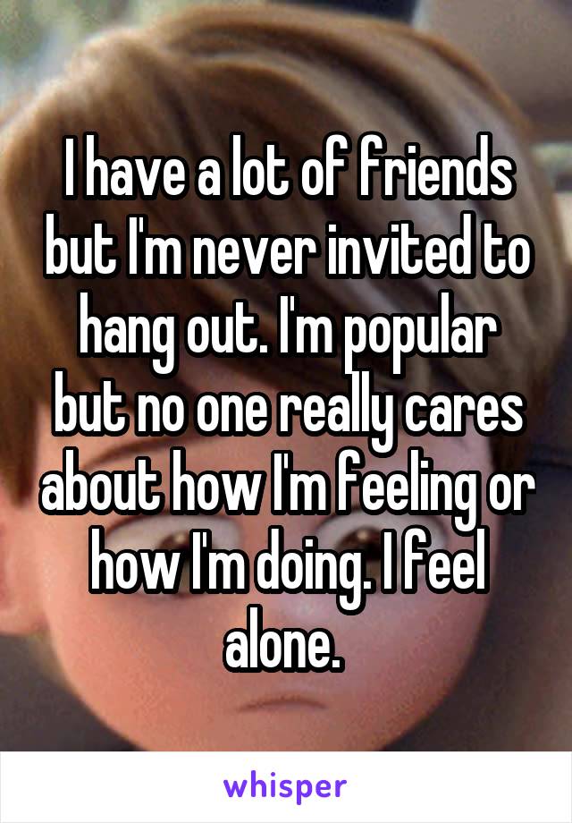 I have a lot of friends but I'm never invited to hang out. I'm popular but no one really cares about how I'm feeling or how I'm doing. I feel alone. 