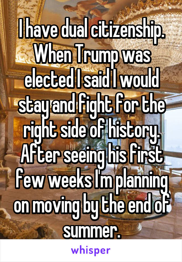 I have dual citizenship. When Trump was elected I said I would stay and fight for the right side of history. After seeing his first few weeks I'm planning on moving by the end of summer.