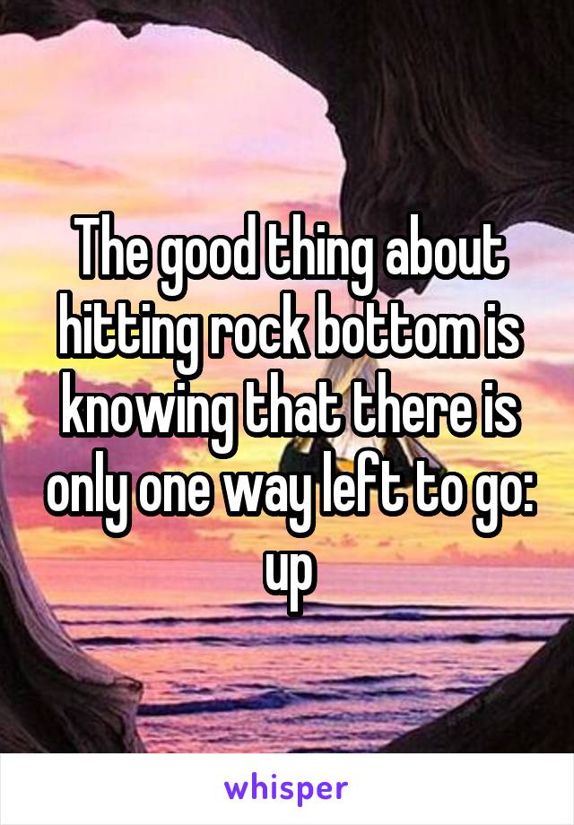 The Good Thing About Hitting Rock Bottom Is Knowing That There Is Only One Way Left