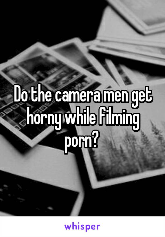 Filming Man - Do the camera men get horny while filming porn?