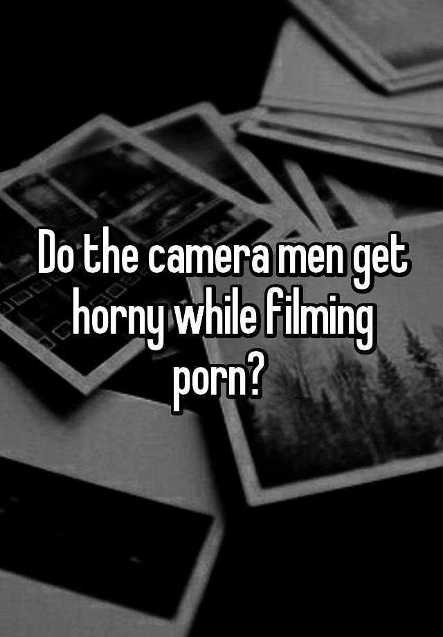 640px x 920px - Do the camera men get horny while filming porn?