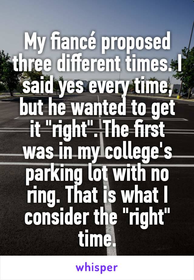 My fiancé proposed three different times. I said yes every time, but he wanted to get it "right". The first was in my college's parking lot with no ring. That is what I consider the "right" time.