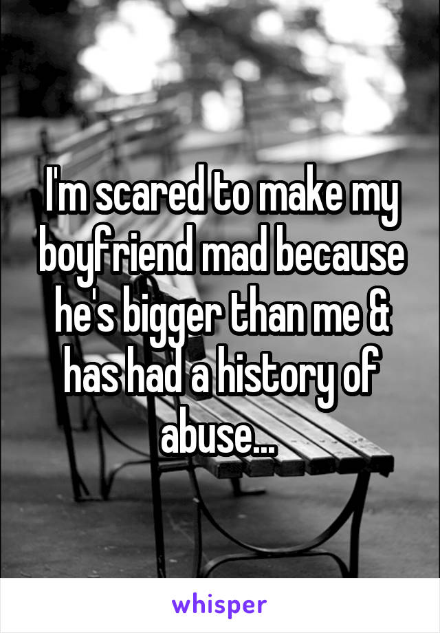 I'm scared to make my boyfriend mad because he's bigger than me & has had a history of abuse... 