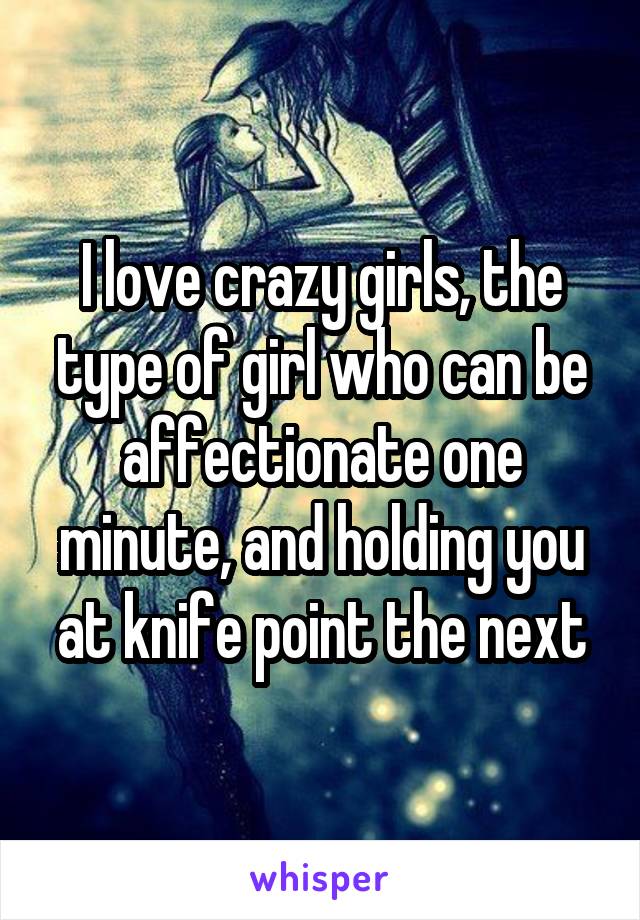 I love crazy girls, the type of girl who can be affectionate one minute, and holding you at knife point the next