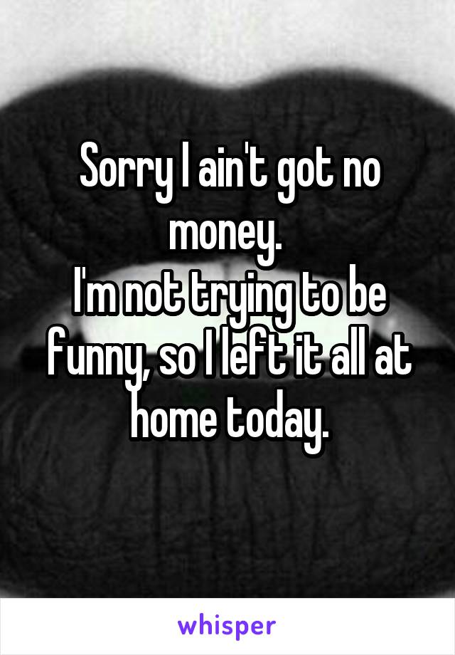 Sorry I Ain T Got No Money I M Not Trying To Be Funny So I
