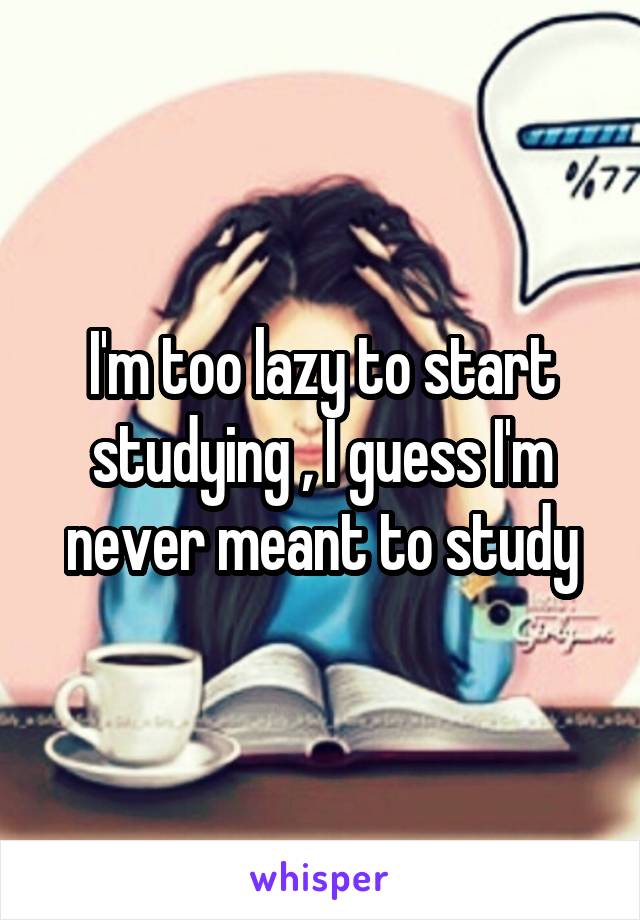I'm lazy start studying , I I'm never meant to study
