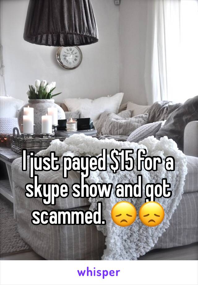 I just payed $15 for a skype show and got scammed. 😞😞
