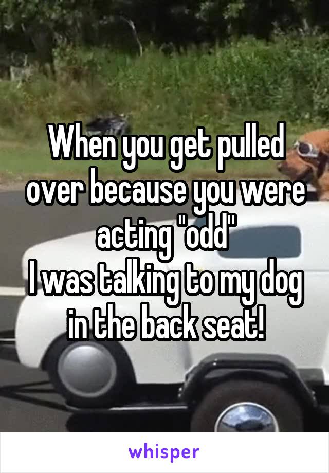 When you get pulled over because you were acting "odd"
I was talking to my dog in the back seat!