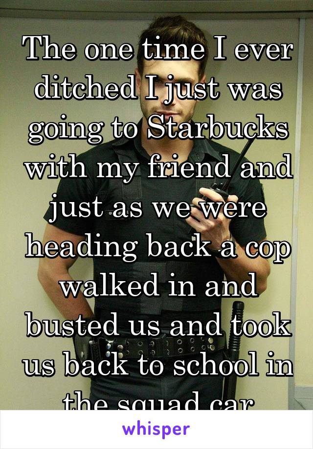 The one time I ever ditched I just was going to Starbucks with my friend and just as we were heading back a cop walked in and busted us and took us back to school in the squad car