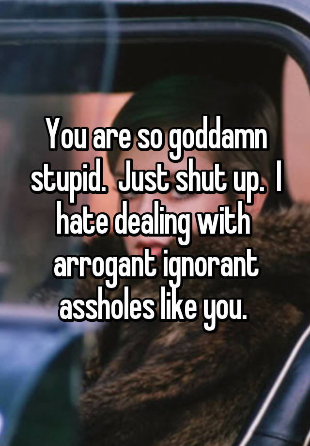 You Are So Goddamn Stupid Just Shut Up I Hate Dealing With