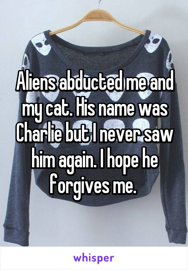 Aliens abducted me and my cat. His name was Charlie but I never saw him again. I hope he forgives me. 