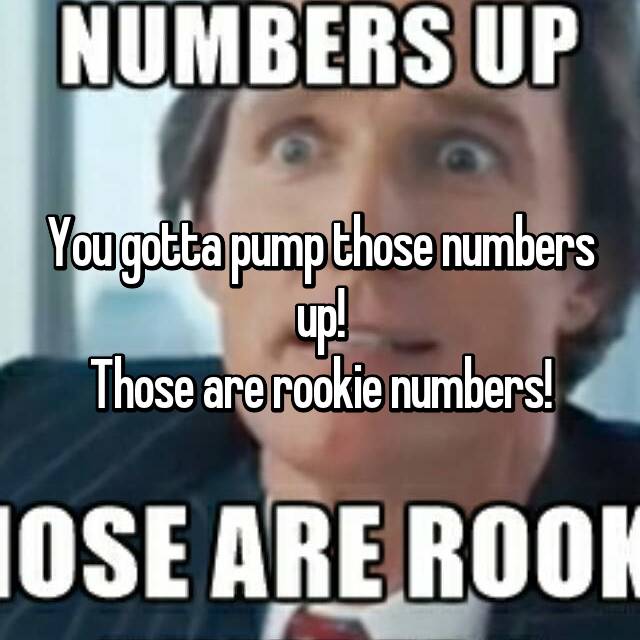 You Gotta Pump Those Numbers Up Those Are Rookie Numbers