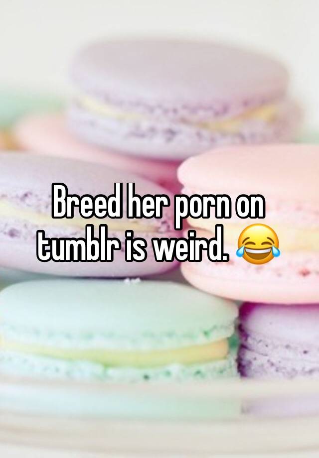 Weird Porn Tumblr - Breed her porn on tumblr is weird. ðŸ˜‚