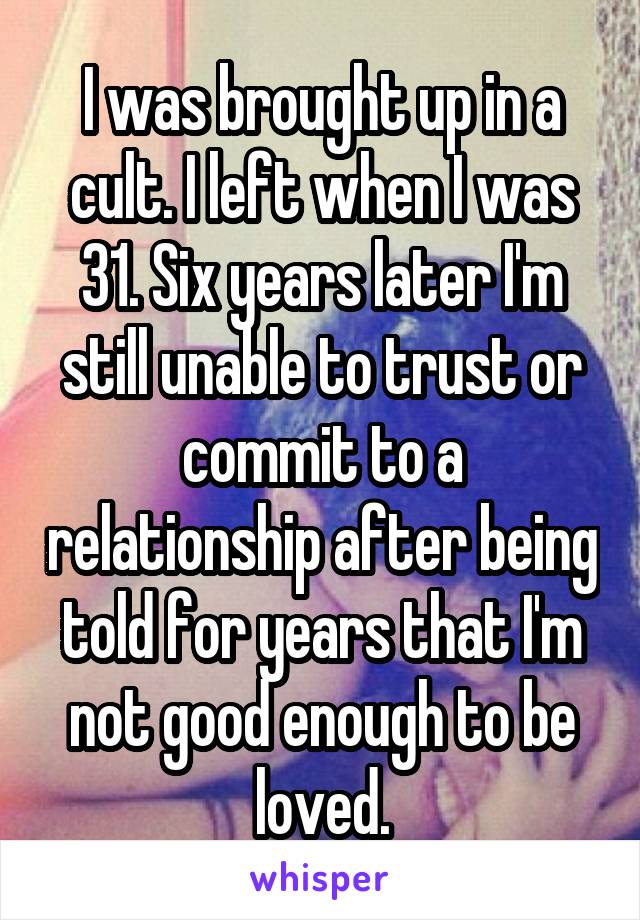 I was brought up in a cult. I left when I was 31. Six years later I'm still unable to trust or commit to a relationship after being told for years that I'm not good enough to be loved.