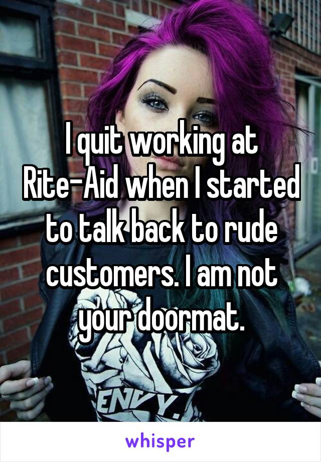 I quit working at Rite-Aid when I started to talk back to rude customers. I am not your doormat.