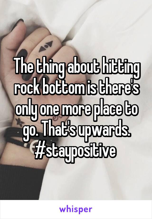 The Thing About Hitting Rock Bottom Is There S Only One More Place To Go That S Upwards