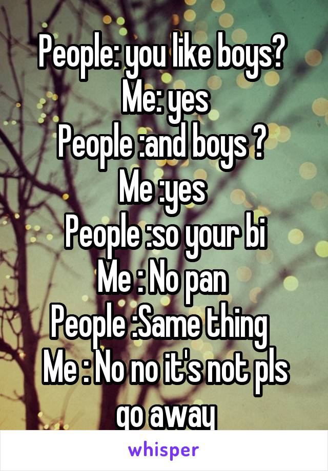 People: you like boys? 
Me: yes
People :and boys ? 
Me :yes 
People :so your bi
Me : No pan 
People :Same thing  
Me : No no it's not pls go away