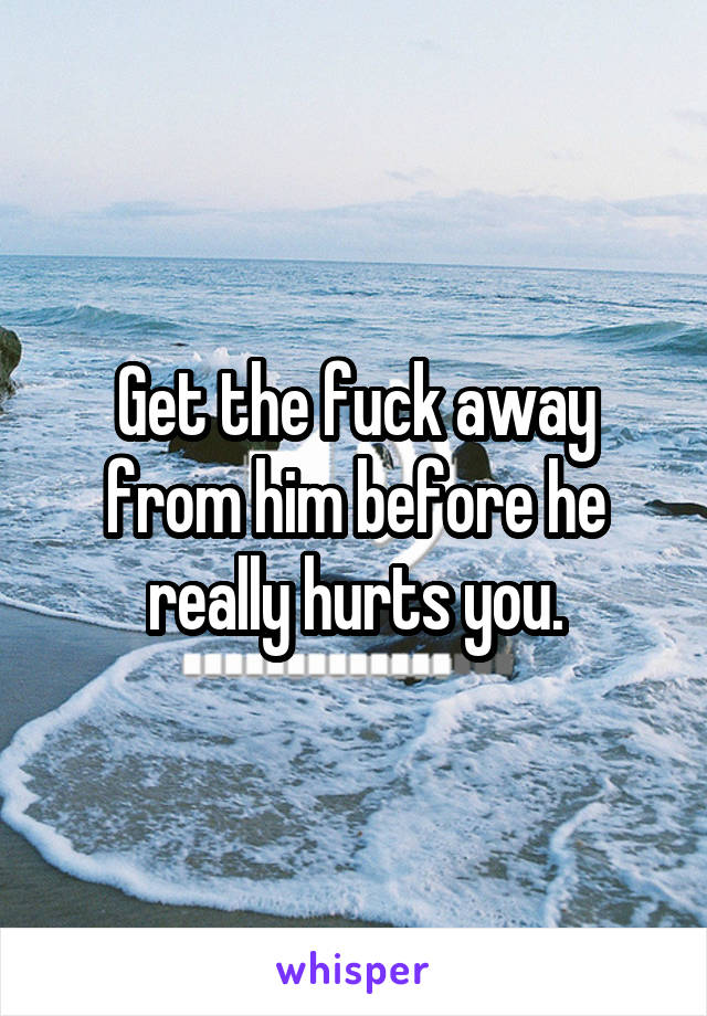 Get the fuck away from him before he really hurts you.