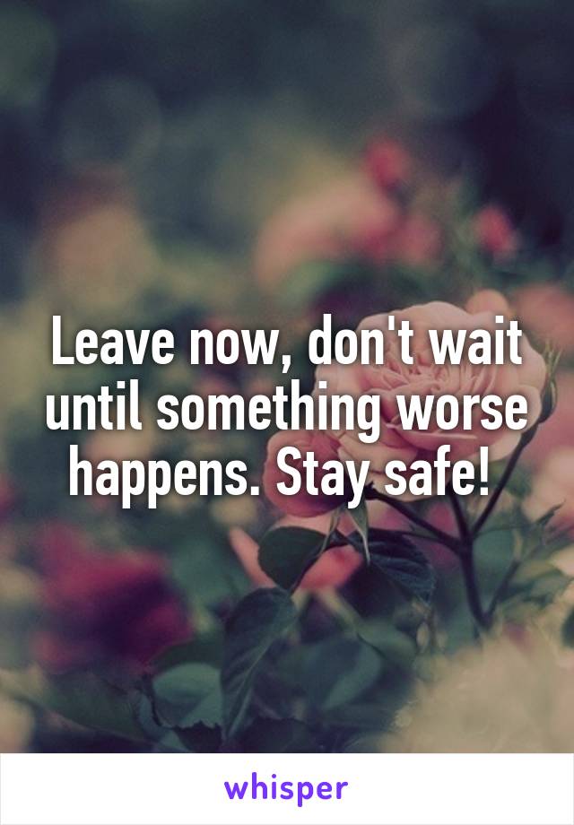 Leave now, don't wait until something worse happens. Stay safe! 