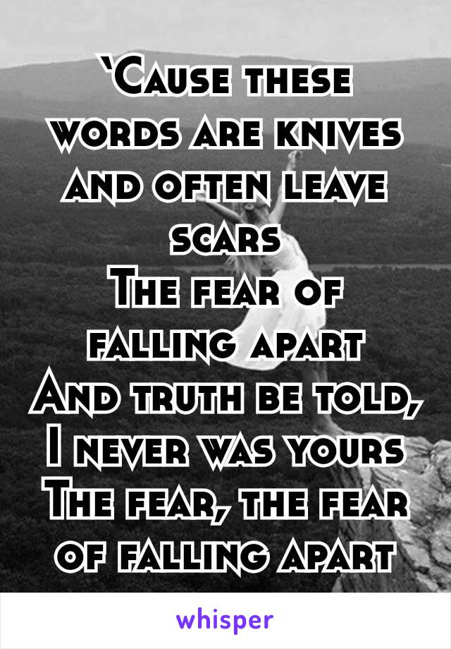 ‘Cause these words are knives and often leave scars
The fear of falling apart
And truth be told, I never was yours
The fear, the fear of falling apart
