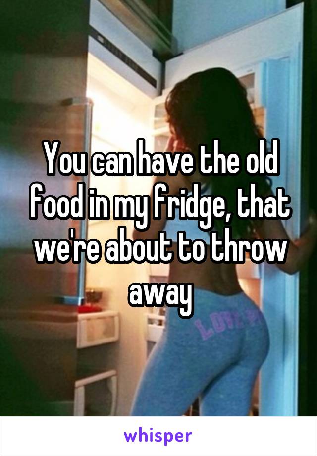 You can have the old food in my fridge, that we're about to throw away