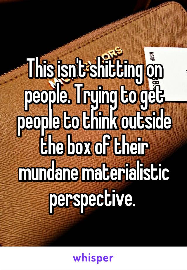 This isn't shitting on people. Trying to get people to think outside the box of their mundane materialistic perspective. 