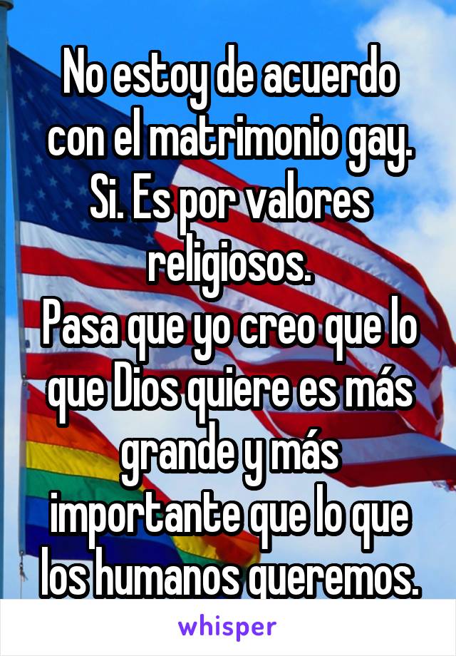 No estoy de acuerdo con el matrimonio gay.
Si. Es por valores religiosos.
Pasa que yo creo que lo que Dios quiere es más grande y más importante que lo que los humanos queremos.