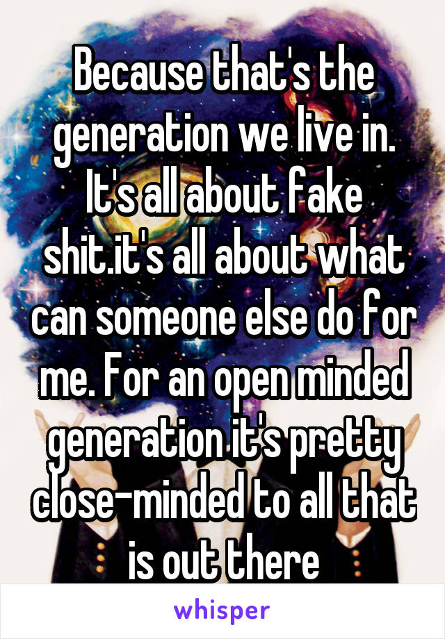 Because that's the generation we live in. It's all about fake shit.it's all about what can someone else do for me. For an open minded generation it's pretty close-minded to all that is out there