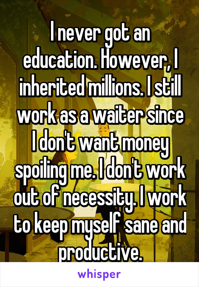 I never got an education. However, I inherited millions. I still work as a waiter since I don't want money spoiling me. I don't work out of necessity. I work to keep myself sane and productive.