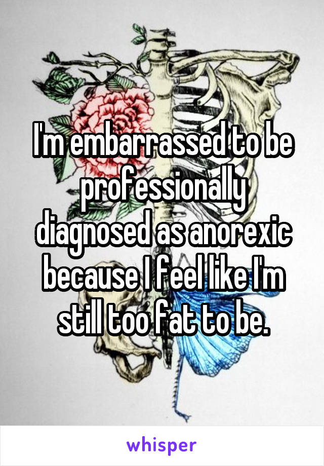 I'm embarrassed to be professionally diagnosed as anorexic because I feel like I'm still too fat to be.