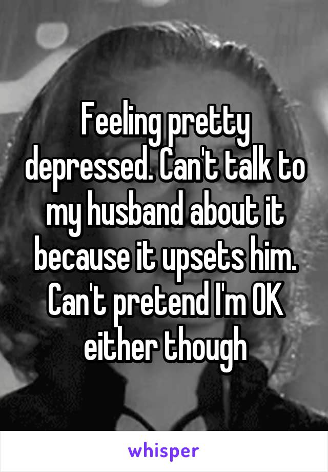 Feeling Pretty Depressed Can T Talk To My Husband About It Because It Upsets Him Can