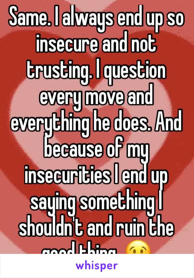 Same. I always end up so insecure and not trusting. I question every move and everything he does. And because of my insecurities I end up saying something I shouldn't and ruin the good thing. 😢