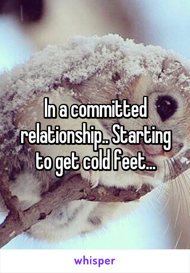 In a committed relationship.. Starting to get cold feet...