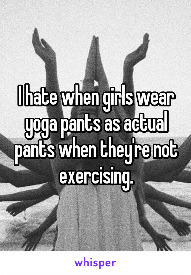 I hate when girls wear yoga pants as actual pants when they're not exercising.