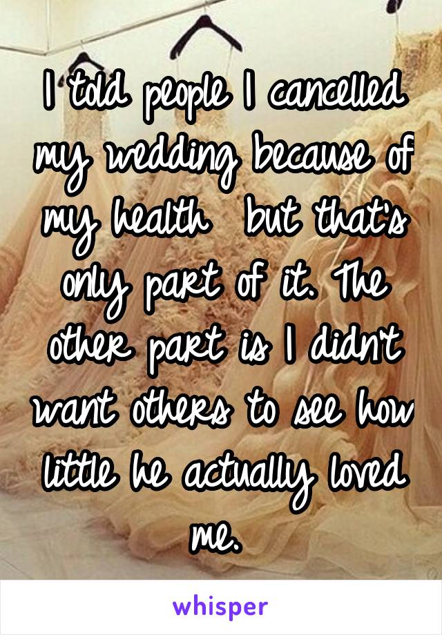I told people I cancelled my wedding because of my health  but that's only part of it. The other part is I didn't want others to see how little he actually loved me. 
