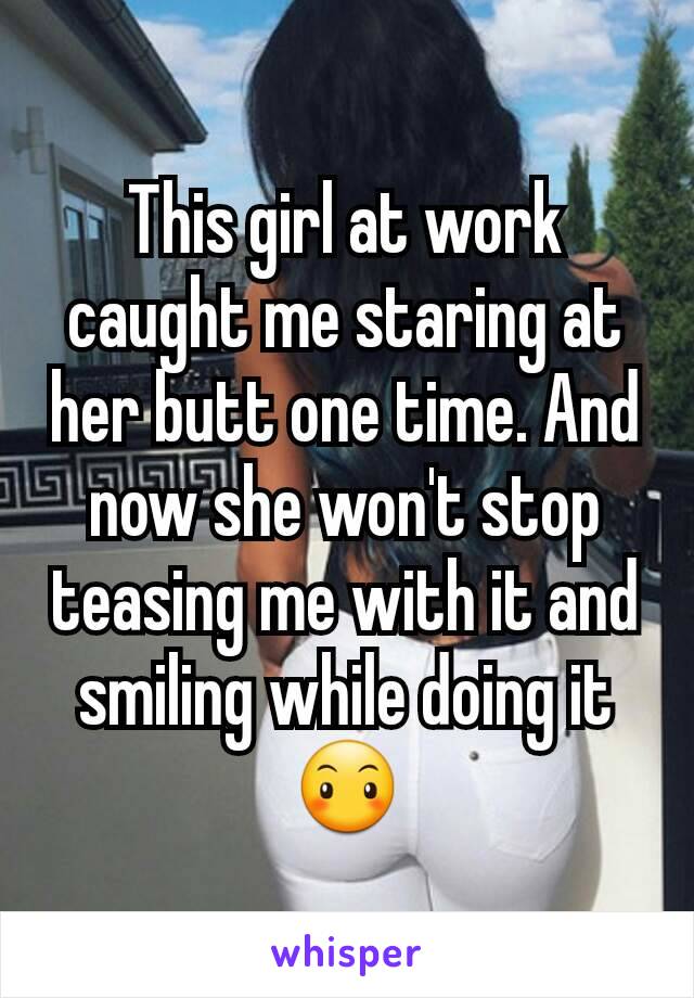 This girl at work caught me staring at her butt one time. And now she won't stop teasing me with it and smiling while doing it 😶