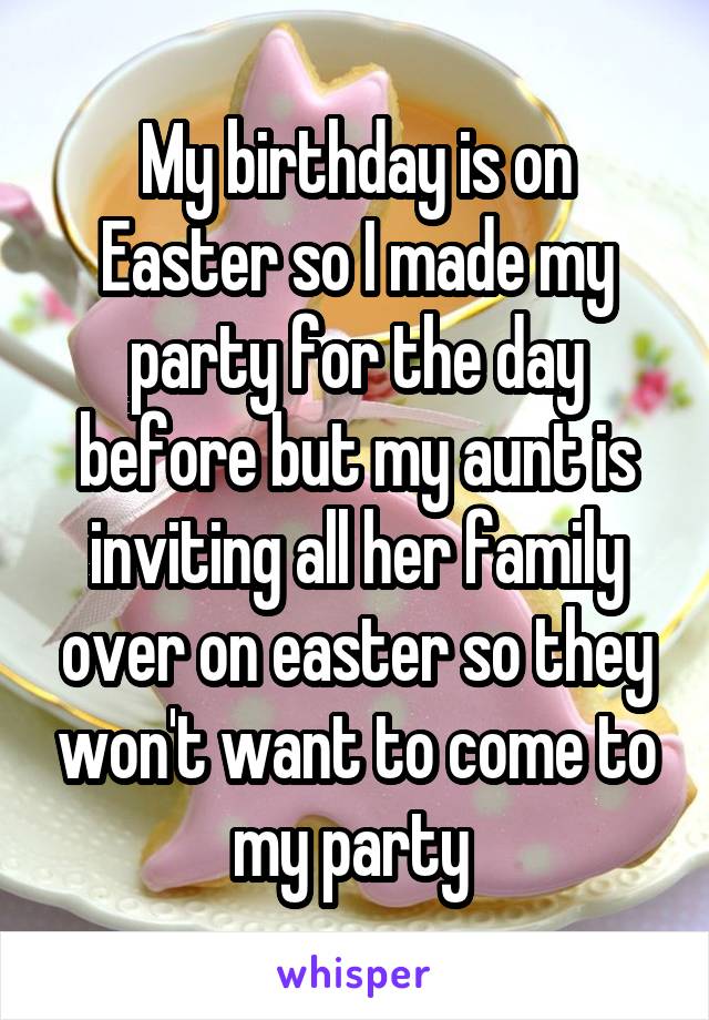My birthday is on Easter so I made my party for the day before but my aunt is inviting all her family over on easter so they won't want to come to my party 