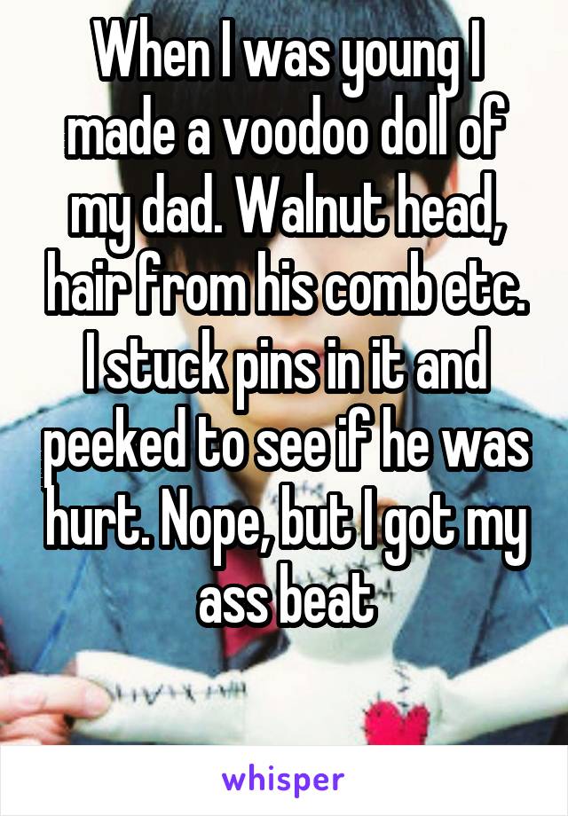When I was young I made a voodoo doll of my dad. Walnut head, hair from his comb etc. I stuck pins in it and peeked to see if he was hurt. Nope, but I got my ass beat


