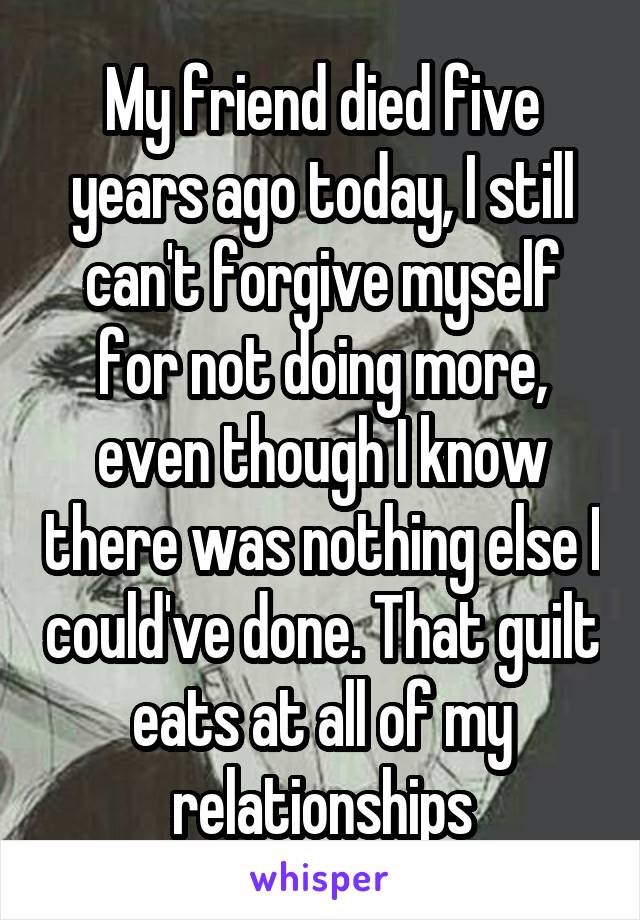 My friend died five years ago today, I still can't forgive myself for not doing more, even though I know there was nothing else I could've done. That guilt eats at all of my relationships
